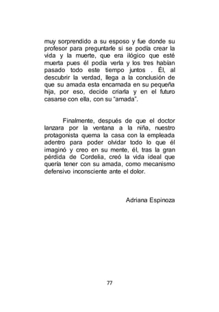 77
muy sorprendido a su esposo y fue donde su
profesor para preguntarle si se podía crear la
vida y la muerte, que era ilógico que esté
muerta pues él podía verla y los tres habían
pasado todo este tiempo juntos . Él, al
descubrir la verdad, llega a la conclusión de
que su amada esta encarnada en su pequeña
hija, por eso, decide criarla y en el futuro
casarse con ella, con su “amada”.
Finalmente, después de que el doctor
lanzara por la ventana a la niña, nuestro
protagonista quema la casa con la empleada
adentro para poder olvidar todo lo que él
imaginó y creo en su mente, él, tras la gran
pérdida de Cordelia, creó la vida ideal que
quería tener con su amada, como mecanismo
defensivo inconsciente ante el dolor.
Adriana Espinoza
 