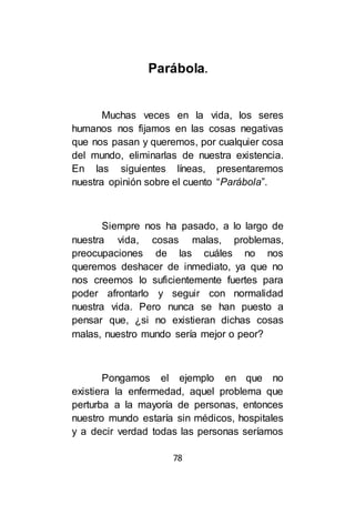 78
Parábola.
Muchas veces en la vida, los seres
humanos nos fijamos en las cosas negativas
que nos pasan y queremos, por cualquier cosa
del mundo, eliminarlas de nuestra existencia.
En las siguientes líneas, presentaremos
nuestra opinión sobre el cuento “Parábola”.
Siempre nos ha pasado, a lo largo de
nuestra vida, cosas malas, problemas,
preocupaciones de las cuáles no nos
queremos deshacer de inmediato, ya que no
nos creemos lo suficientemente fuertes para
poder afrontarlo y seguir con normalidad
nuestra vida. Pero nunca se han puesto a
pensar que, ¿si no existieran dichas cosas
malas, nuestro mundo sería mejor o peor?
Pongamos el ejemplo en que no
existiera la enfermedad, aquel problema que
perturba a la mayoría de personas, entonces
nuestro mundo estaría sin médicos, hospitales
y a decir verdad todas las personas seríamos
 