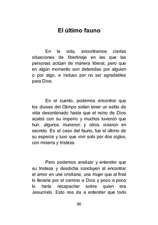 80
El último fauno
En la vida, encontramos ciertas
situaciones de libertinaje en las que las
personas actúan de manera liberal, pero que
en algún momento son detenidas por alguien
o por algo, e incluso por no ser agradables
para Dios.
En el cuento, podemos encontrar que
los dioses del Olimpo solían tener un estilo de
vida desordenado hasta que el reino de Dios
acabó con su imperio y muchos tuvieron que
huir, algunos murieron y otros vivieron en
secreto. Es el caso del fauno, fue el último de
su especie y tuvo que vivir solo por dos siglos,
con miseria y tristeza.
Pero podemos analizar y entender que
su tristeza y desdicha concluyen al encontrar
el amor en una cristiana, una mujer que al final
lo llevaría por el camino a Dios y poco a poco
lo haría recapacitar sobre quien era
Jesucristo. Esto nos da a entender que todo
 