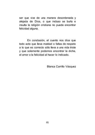 81
ser que vive de una manera desordenada y
alejada de Dios, o que incluso se burla e
insulta la religión cristiana no puede encontrar
felicidad alguna.
En conclusión, el cuento nos dice que
todo acto que lleva maldad o faltas de respeto
a lo que es correcto sólo lleva a una vida triste
y que solamente podemos encontrar la dicha,
el amor o la felicidad al hacer lo indicado.
Blanca Carrillo Vásquez
 