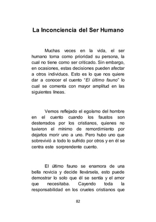 82
La Inconciencia del Ser Humano
Muchas veces en la vida, el ser
humano toma como prioridad su persona, la
cual no tiene como ser criticado. Sin embargo,
en ocasiones, estas decisiones pueden afectar
a otros individuos. Esto es lo que nos quiere
dar a conocer el cuento “El último fauno” lo
cual se comenta con mayor amplitud en las
siguientes líneas.
Vemos reflejado el egoísmo del hombre
en el cuento cuando los faustos son
desterrados por los cristianos, quienes no
tuvieron el mínimo de remordimiento por
dejarlos morir uno a uno. Pero hubo uno que
sobrevivió a todo lo sufrido por otros y en él se
centra este sorprendente cuento.
El último fauno se enamora de una
bella novicia y decide llevársela, esto puede
demostrar lo solo que él se sentía y el amor
que necesitaba. Cayendo toda la
responsabilidad en los crueles cristianos que
 