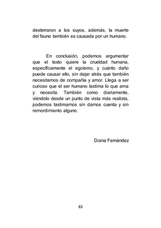 83
desterraron a los suyos, además, la muerte
del fauno también es causada por un humano.
En conclusión, podemos argumentar
que el texto quiere la crueldad humana,
específicamente el egoísmo, y cuánto daño
puede causar ello, sin dejar atrás que también
necesitamos de compañía y amor. Llega a ser
curioso que el ser humano lastima lo que ama
y necesita. También como diariamente,
viéndolo desde un punto de vista más realista,
podemos lastimarnos sin darnos cuenta y sin
remordimiento alguno.
Diana Fernández
 