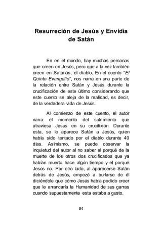 84
Resurreción de Jesús y Envidia
de Satán
En en el mundo, hay muchas personas
que creen en Jesús, pero que a la vez también
creen en Satanás, el diablo. En el cuento “El
Quinto Evangelio”, nos narra en una parte de
la relación entre Satán y Jesús durante la
crucificación de este último considerando que
este cuento se aleja de la realidad, es decir,
de la verdadera vida de Jesús.
Al comienzo de este cuento, el autor
narra el momento del sufrimiento que
atraviesa Jesús en su crucifixión. Durante
esta, se le aparece Satán a Jesús, quien
había sido tentado por el diablo durante 40
días. Asímismo, se puede observar la
inquietud del autor al no saber el porqué de la
muerte de los otros dos crucificados que ya
habían muerto hace algún tiempo y el porqué
Jesús no. Por otro lado, al aparecerse Satán
detrás de Jesús, empezó a burlarse de él
diciéndole que cómo Jesús había podido creer
que le arrancaría la Humanidad de sus garras
cuando supuestamente esta estaba a gusto.
 