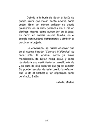 85
Debido a la burla de Satán a Jesús se
puede inferir que Satán sentía envidia hacia
Jesús. Este tan común antivalor se puede
presenciar en muchas personas día a día en
distintos lugares como puede ser en la casa,
es decir, en nuestra misma familia, en el
colegio con nuestros compañeros y también al
practicar la brujería.
En conclusión, se puede observar que
en el cuento titulado “Cuentos Malévolos” se
hace notar la envidia, como ya antes
mencionado, de Satán hacia Jesús y como
resultado a ese sentimiento tan cruel lo ofende
y se burla de él a pesar de que ya iba a morir.
Se puede rescatar de este cuento la reflexión
que te da al analizar el tan espantoso sentir
del diablo, Satán.
Isabella Medina
 