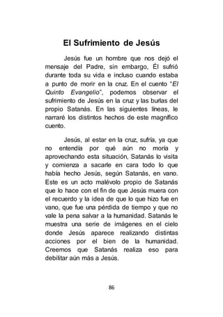 86
El Sufrimiento de Jesús
Jesús fue un hombre que nos dejó el
mensaje del Padre, sin embargo, Él sufrió
durante toda su vida e incluso cuando estaba
a punto de morir en la cruz. En el cuento “El
Quinto Evangelio”, podemos observar el
sufrimiento de Jesús en la cruz y las burlas del
propio Satanás. En las siguientes líneas, le
narraré los distintos hechos de este magnífico
cuento.
Jesús, al estar en la cruz, sufría, ya que
no entendía por qué aún no moría y
aprovechando esta situación, Satanás lo visita
y comienza a sacarle en cara todo lo que
había hecho Jesús, según Satanás, en vano.
Este es un acto malévolo propio de Satanás
que lo hace con el fin de que Jesús muera con
el recuerdo y la idea de que lo que hizo fue en
vano, que fue una pérdida de tiempo y que no
vale la pena salvar a la humanidad. Satanás le
muestra una serie de imágenes en el cielo
donde Jesús aparece realizando distintas
acciones por el bien de la humanidad.
Creemos que Satanás realiza eso para
debilitar aún más a Jesús.
 