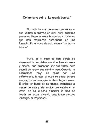 88
Comentario sobre “La granja blanca”
No todo lo que creemos que existe o
que vemos o vivimos es real, pues nosotros
podemos llegar a crear imágenes o ilusiones
que nos mantienen encerrados en una
fantasía. Es el caso de este cuento “La granja
blanca”.
Pues, es el caso de esta pareja de
enamorados que vivían una vida llena de amor
y alegría, que buscaban unir sus vidas, pero
ocurrió un hecho que cambio todo. Cordelia, la
enamorada, cayó en cama con una
enfermedad, la cual el joven no sabía en que
apoyar, es por eso, que la chica llegó a morir.
El chico, en busca de su amada, pregunta a la
madre de esta y ella le dice que estaba en el
jardín, es allí cuando empieza la vida de
ilusión del joven, viviendo engañando por sus
ideas y/o percepciones.
 