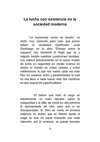 8
La lucha con existencia en la
sociedad moderna
“La esperanza nunca se pierde”, un
dicho muy conocido pero creo que pocos
saben el verdadero significado. José
Saramago en la obra "Ensayo sobre la
ceguera" nos transmite lo frágil que es y
seguirá siendo nuestras condiciones sociales,
nos explica prácticamente en el nuevo mundo
de lucha en seguridad en donde vivimos en
donde el mundo es mitad ruindad y mitad
indiferencias lo que nos vuelve cada vez más
fríos en nuestros actos y pensamientos lo cual
no nos lleva a nada bueno sólo nos mantiene
en ese espiral de superficialidad.
El ladrón que robó al ciego es
exactamente un buen ejemplo sobre la
inseguridad y la falta de moral en una persona
al aprovecharte de otra, peor aún si es
discapacitada. Si bien es cierto en primera
instancia en ladrón que se ofreció ayuda al
ciego no tuvo en aquel momento una mala
intención, por el contrario, se puede rescatar
 