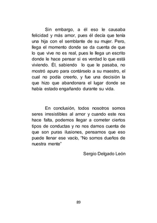 89
Sin embargo, a él eso le causaba
felicidad y más amor, pues él decía que tenía
una hija con el semblante de su mujer. Pero,
llega el momento donde se da cuenta de que
lo que vive no es real, pues le llega un escrito
donde le hace pensar si es verdad lo que está
viviendo. Él, sabiendo lo que le pasaba, no
mostró apuro para contárselo a su maestro, el
cual no podía creerlo, y fue una decisión la
que hizo que abandonara el lugar donde se
había estado engañando durante su vida.
En conclusión, todos nosotros somos
seres irresistibles al amor y cuando este nos
hace falta, podemos llegar a cometer ciertos
tipos de conductas y no nos damos cuenta de
que son puras ilusiones, pensamos que eso
puede llenar ese vacío, “No somos dueños de
nuestra mente”
Sergio Delgado León
 