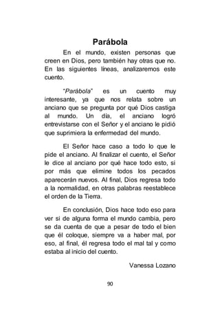 90
Parábola
En el mundo, existen personas que
creen en Dios, pero también hay otras que no.
En las siguientes líneas, analizaremos este
cuento.
“Parábola” es un cuento muy
interesante, ya que nos relata sobre un
anciano que se pregunta por qué Dios castiga
al mundo. Un día, el anciano logró
entrevistarse con el Señor y el anciano le pidió
que suprimiera la enfermedad del mundo.
El Señor hace caso a todo lo que le
pide el anciano. Al finalizar el cuento, el Señor
le dice al anciano por qué hace todo esto, si
por más que elimine todos los pecados
aparecerán nuevos. Al final, Dios regresa todo
a la normalidad, en otras palabras reestablece
el orden de la Tierra.
En conclusión, Dios hace todo eso para
ver si de alguna forma el mundo cambia, pero
se da cuenta de que a pesar de todo el bien
que él coloque, siempre va a haber mal, por
eso, al final, él regresa todo el mal tal y como
estaba al inicio del cuento.
Vanessa Lozano
 