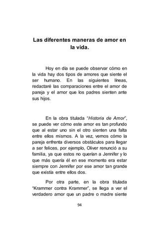 94
Las diferentes maneras de amor en
la vida.
Hoy en día se puede observar cómo en
la vida hay dos tipos de amores que siente el
ser humano. En las siguientes líneas,
redactaré las comparaciones entre el amor de
pareja y el amor que los padres sienten ante
sus hijos.
En la obra titulada “Historia de Amor”,
se puede ver cómo este amor es tan profundo
que al estar uno sin el otro sienten una falta
entre ellos mismos. A la vez, vemos cómo la
pareja enfrenta diversos obstáculos para llegar
a ser felices, por ejemplo, Oliver renunció a su
familia, ya que estos no querían a Jennifer y lo
que más quería él en ese momento era estar
siempre con Jennifer por ese amor tan grande
que existía entre ellos dos.
Por otra parte, en la obra titulada
“Krammer contra Krammer”, se llega a ver el
verdadero amor que un padre o madre siente
 