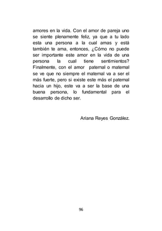 96
amores en la vida. Con el amor de pareja uno
se siente plenamente feliz, ya que a tu lado
esta una persona a la cual amas y está
también te ama, entonces, ¿Cómo no puede
ser importante este amor en la vida de una
persona la cual tiene sentimientos?
Finalmente, con el amor paternal o maternal
se ve que no siempre el maternal va a ser el
más fuerte, pero si existe este más el paternal
hacia un hijo, este va a ser la base de una
buena persona, lo fundamental para el
desarrollo de dicho ser.
Ariana Reyes González.
 