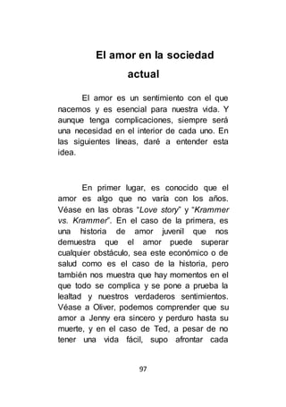 97
El amor en la sociedad
actual
El amor es un sentimiento con el que
nacemos y es esencial para nuestra vida. Y
aunque tenga complicaciones, siempre será
una necesidad en el interior de cada uno. En
las siguientes líneas, daré a entender esta
idea.
En primer lugar, es conocido que el
amor es algo que no varía con los años.
Véase en las obras “Love story” y “Krammer
vs. Krammer”. En el caso de la primera, es
una historia de amor juvenil que nos
demuestra que el amor puede superar
cualquier obstáculo, sea este económico o de
salud como es el caso de la historia, pero
también nos muestra que hay momentos en el
que todo se complica y se pone a prueba la
lealtad y nuestros verdaderos sentimientos.
Véase a Oliver, podemos comprender que su
amor a Jenny era sincero y perduro hasta su
muerte, y en el caso de Ted, a pesar de no
tener una vida fácil, supo afrontar cada
 