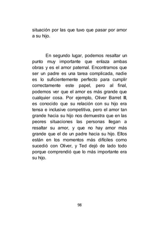 98
situación por las que tuvo que pasar por amor
a su hijo.
En segundo lugar, podemos resaltar un
punto muy importante que enlaza ambas
obras y es el amor paternal. Encontramos que
ser un padre es una tarea complicada, nadie
es lo suficientemente perfecto para cumplir
correctamente este papel, pero al final,
podemos ver que el amor es más grande que
cualquier cosa. Por ejemplo, Oliver Barret III,
es conocido que su relación con su hijo era
tensa e inclusive competitiva, pero el amor tan
grande hacia su hijo nos demuestra que en las
peores situaciones las personas llegan a
resaltar su amor, y que no hay amor más
grande que el de un padre hacia su hijo. Ellos
están en los momentos más difíciles como
sucedió con Oliver, y Ted dejó de lado todo
porque comprendió que lo más importante era
su hijo.
 