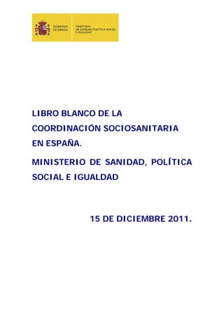 LIBRO BLANCO DE LA
COORDINACIÓN SOCIOSANITARIA
EN ESPAÑA.
MINISTERIO DE SANIDAD, POLÍTICA
SOCIAL E IGUALDAD
15 DE DICIEMBRE 2011.
 