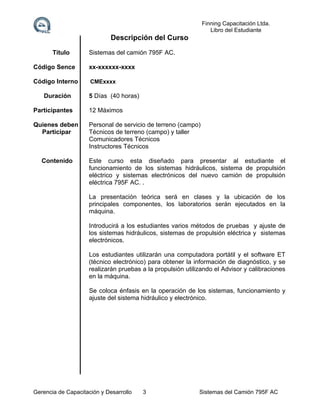 Finning Capacitación Ltda.
Libro del Estudiante

Descripción del Curso
Titulo

Sistemas del camión 795F AC.

Código Sence

xx-xxxxxx-xxxx

Código Interno

CMExxxx

Duración

5 Días (40 horas)

Participantes

12 Máximos

Quienes deben
Participar

Personal de servicio de terreno (campo)
Técnicos de terreno (campo) y taller
Comunicadores Técnicos
Instructores Técnicos

Contenido

Este curso esta diseñado para presentar al estudiante el
funcionamiento de los sistemas hidráulicos, sistema de propulsión
eléctrico y sistemas electrónicos del nuevo camión de propulsión
eléctrica 795F AC. .
La presentación teórica será en clases y la ubicación de los
principales componentes, los laboratorios serán ejecutados en la
máquina.
Introducirá a los estudiantes varios métodos de pruebas y ajuste de
los sistemas hidráulicos, sistemas de propulsión eléctrica y sistemas
electrónicos.
Los estudiantes utilizarán una computadora portátil y el software ET
(técnico electrónico) para obtener la información de diagnóstico, y se
realizarán pruebas a la propulsión utilizando el Advisor y calibraciones
en la máquina.
Se coloca énfasis en la operación de los sistemas, funcionamiento y
ajuste del sistema hidráulico y electrónico.

Gerencia de Capacitación y Desarrollo

3

Sistemas del Camión 795F AC

 