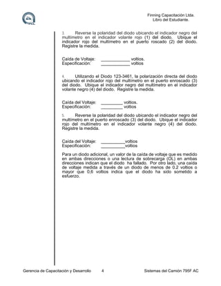 Finning Capacitación Ltda.
Libro del Estudiante.
3.

Reverse la polaridad del diodo ubicando el indicador negro del
multímetro en el indicador volante rojo (1) del diodo. Ubique el
indicador rojo del multímetro en el puerto roscado (2) del diodo.
Registre la medida.
Caída de Voltaje:
Especificación:

____________ voltios.
____________ voltios

4.

Utilizando el Diodo 123-3461, la polarización directa del diodo
ubicando el indicador rojo del multímetro en el puerto enroscado (3)
del diodo. Ubique el indicador negro del multímetro en el indicador
volante negro (4) del diodo. Registre la medida.
Caída del Voltaje:
Especificación:

_________ voltios.
_________ voltios

5.

Reverse la polaridad del diodo ubicando el indicador negro del
multímetro en el puerto enroscado (3) del diodo. Ubique el indicador
rojo del multímetro en el indicador volante negro (4) del diodo.
Registre la medida.
Caída del Voltaje:
Especificación:

__________voltios
__________voltios

Para un diodo adicional, un valor de la caída de voltaje que es medido
en ambas direcciones o una lectura de sobrecarga (OL) en ambas
direcciones indican que el diodo ha fallado. Por otro lado, una caída
de voltaje medida a través de un diodo de menos de 0.2 voltios o
mayor que 0,6 voltios indica que el diodo ha sido sometido a
esfuerzo.

Gerencia de Capacitación y Desarrollo

4

Sistemas del Camión 795F AC

 