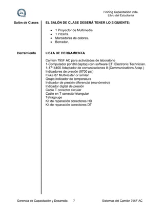 Finning Capacitación Ltda.
Libro del Estudiante

Salón de Clases

EL SALÓN DE CLASE DEBERÁ TENER LO SIGUIENTE:





Herramienta

1 Proyector de Multimedia
1 Pizarra.
Marcadores de colores.
Borrador.

LISTA DE HERRAMIENTA
Camión 795F AC para actividades de laboratorio
1-Computador portátil (laptop) con software ET .Electronic Technician.
1-1714400 Adaptador de comunicaciones II (Communications Adap )
Indicadores de presión (8700 psi)
Fluke 87 Multi-tester or similar
Grupo indicador de temperatura
Indicador de presión diferencial (manómetro)
Indicador digital de presión
Cable T conector circular
Cable en T conector triangular
Tetragauge
Kit de reparación conectores HD
Kit de reparación conectores DT

Gerencia de Capacitación y Desarrollo

7

Sistemas del Camión 795F AC

 