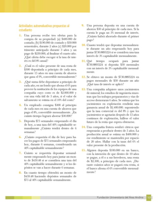 101
Fundación Universitaria del Área Andina 101
17
FUNDACIÓN UNIVERSITARIA DEL ÁREA ANDINA
Actividades autoevaluativas propuestas al
estudiante
1. Una persona recibe tres ofertas para la
compra de su propiedad: (a) $400.000 de
contado; (b) $190.000 de contado y $50.000
semestrales, durante 2 años (c) $20.000 por
trimestre anticipado durante 3 años y un
pago de $250.000, al finalizar el cuarto año.
¿Qué oferta debe escoger si la tasa de inte-
rés es del 8% anual?
2. ¿Cuál es el valor presente de una renta de
$500 depositada a principio de cada mes,
durante 15 años en una cuenta de ahorros
que gana el 9%, convertible mensualmente?
3. ¿Qué suma debe depositarse a principio de
cada año, en un fondo que abona el 6% para
proveer la sustitución de los equipos de una
compañía cuyo costo es de $2.000.000 y
con una vida útil de 5 años, si el valor de
salvamento se estima en el 10% del costo?
4. Un empleado consigna $300 al principio
de cada mes en una cuenta de ahorros que
paga el 8%, convertible mensualmente. ¿En
cuánto tiempo logrará ahorrar $30.000?
5. Deposita $75 semanales empezando el día
de hoy, a una taza del 40% capitalizable se-
manalmente ¿Cuánto tendrá dentro de 6
semanas?
6. ¿Cuánto requeriría el día de hoy para ha-
cer los pagos de $75 semanales empezando
hoy, durante 6 semanas, considerando un
40% capitalizable semanalmente?
7. Cuánto se requeriría depositar semanal-
mente empezando hoy para juntar un mon-
to de $459.48 si se considera una taza del
40% capitalizable semanalmente y si los de-
pósitos se van a hacer durante 6 semanas.
8. En cuanto tiempo obtendrá un monto de
$459.48 haciendo depósitos semanales de
$75 al 40% capitalizable semanalmente.
9. Una persona deposita en una cuenta de
ahorros $50 al principio de cada mes. Si la
cuenta le paga un 3% mensual de interés.
¿Cuánto habrá ahorrado durante el primer
pago?
10. Cuanto tendrá que depositar mensualmen-
te durante un año empezando hoy para
juntar $730.8895224 si se considera una tasa
interés de 3% capitalizable mensualmente.
11. Qué tiempo ocupará para juntar
$730.8895224 si deposita $50 mensuales
con un interés de 3% capitalizable mensual-
mente.
12. Se obtuvo un monto de $730.8895224 en
pagos mensuales de $50 durante un año
¿Qué tasa de interés se aplicó?
13. Una compañía adquiere unos yacimientos
de mineral; los estudios de ingeniería mues-
tran que los trabajos preparatorios y vías de
acceso demoraran 6 años. Se estima que los
yacimientos en explotación rendirán una
ganancia anual de $2.400.000. suponiendo
que la tasa comercial es del 8% y que los
yacimientos se agotarán después de 15 años
continuos de explotación, hállese el valor
futuro de la renta que espera obtenerse.
14. Una compañía frutera sembró cítricos que
empezarán a producir dentro de 5 años. La
producción anual se estima en $400.000 y
ese rendimiento se mantendrá por espacio
de 20 años. Hallar con la tasas del 6% el
valor presente de la producción.
15. Alguien deposita $100.000 en un banco,
con la intención de que dentro de 10 años
se pague, a él o a sus herederos, una renta
de $2.500, a principio de cada mes. ¿Du-
rante cuántos años se pagará esta renta, si
el banco abona el 6% convertible mensual-
mente?
 