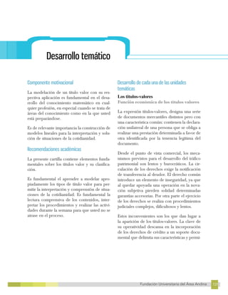 131
Fundación Universitaria del Área Andina 131
7
FUNDACIÓN UNIVERSITARIA DEL ÁREA ANDINA
Desarrollo temático
Componente motivacional
La modelación de un título valor con su res-
pectiva aplicación es fundamental en el desa-
rrollo del conocimiento matemático en cual-
quier profesión, en especial cuando se trata de
áreas del conocimiento como en la que usted
está preparándose.
Es de relevante importancia la construcción de
modelos lineales para la interpretación y solu-
ción de situaciones de la cotidianidad.
Recomendaciones académicas
La presente cartilla contiene elementos funda-
mentales sobre los títulos valor y su clasifica-
ción.
Es fundamental el aprender a modelar apro-
piadamente los tipos de título valor para per-
mitir la interpretación y comprensión de situa-
ciones de la cotidianidad. Es fundamental la
lectura comprensiva de los contenidos, inter-
pretar los procedimientos y realizar las activi-
dades durante la semana para que usted no se
atrase en el proceso.
Desarrollo de cada una de las unidades
temáticas
Los titulos-valores
Función económica de los títulos valores
La expresión títulos-valores, designa una serie
de documentos mercantiles distintos pero con
una característica común: contienen la declara-
ción unilateral de una persona que se obliga a
realizar una prestación determinada a favor de
otra identificada por la tenencia legítima del
documento.
Desde el punto de vista comercial, los meca-
nismos previstos para el desarrollo del tráfico
patrimonial son lentos y burocráticos. La cir-
culación de los derechos exige la notificación
de transferencia al deudor. El derecho común
introduce un elemento de inseguridad, ya que
al quedar apoyada una operación en la nova-
ción subjetiva pierden solidad determinadas
garantías accesorias. Por otra parte el ejercicio
de los derechos se realiza con procedimientos
judiciales complejos, dificultosos y lentos.
Estos inconvenientes son los que dan lugar a
la aparición de los títulos-valores. La clave de
su operatividad descansa en la incorporación
de los derechos de crédito a un soporte docu-
mental que delimita sus características y permi-
 