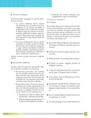 137
Fundación Universitaria del Área Andina 137
13
FUNDACIÓN UNIVERSITARIA DEL ÁREA ANDINA
f. Acciones cambiarias
Si la letra resulta impagada se pueden ejerci-
tar dos acciones.
•	La acción cambiaria directa. Puede
ser ejercitada por el tenedor contra los
obligados en vía directa (aceptante y
avalista).Para ello es suficiente acreditar
la falta de pago sin protesto ni otra for-
malidad, pudiendo reclamar intereses
y gastos. Esta acción tiene un plazo de
prescripción de 3 años desde la fecha de
vencimiento.
•	La acción cambiaria de regreso. Puede
ejercitarla el tenedor contra los obliga-
dos. En este caso la falta de aceptación
o pago deberá acreditarse mediante
protesto notarial o declaración equiva-
lente firmada y fechada por el librado o
por la cámara de compensación.
Ambas acciones pueden ejercitarse conjunta-
mente.
g. Excepciones cambiarias
Son las causas de oposición que puede esgri-
mir el deudor cambiario en su defensa.
•	Excepciones personales. Son aquellas
que no pueden oponerse frente a cual-
quier acreedor sino únicamente frente
a algunos acreedores. Son excepciones
derivadas de las relaciones personales
existentes entre acreedor y deudor.
•	Excepciones reales. Tienen su causa en
el derecho de crédito incorporado a la
letra. Por ello son oponibles por el deu-
dor frente a cualquier tenedor de la le-
tra de cambio. La ley enumera tres:
•	Inexistencia o falta de validez de la
declaración cambiaria del deudor.
•	Falta de legitimación del tenedor o
la falta de formalidades necesarias.
•	Extinción del crédito cambiario cuyo
cumplimiento exige el demandado.
El cheque y el pagare
■ El cheque
Es un título valor por el cual una persona orde-
na incondicionalmente a un banco que pague
a la vista una cantidad. El régimen jurídico del
cheque presenta muchas similitudes con el de
la letra de cambio. La diferencia está en que el
cheque es solo medio de pago. Las característi-
cas básicas del cheque son:
a. En el texto habrá de figurar la denominación
de cheque en el idioma expresado para su re-
dacción.
b. El cheque es medio de pago por lo que vence
a la vista.
c. El librado debe ser necesariamente un banco.
d. El banco no asume ninguna posición de
obligado cambiario.
e. A falta de indicación especial se reputara lu-
gar de pago el designado junto al banco.
f. Si no aparece lugar de libramiento se enten-
derá el del librador.
g. Solo puede coincidir librado y librador cuan-
do el cheque se ponga en circulación entre
distintos establecimientos de un mismo libra-
do.
h. Si en el cheque figurara cláusula de intereses
se tendrá por no escrita.
i. La orden de pago es irrevocable mientras no
 