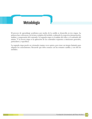 147
Fundación Universitaria del Área Andina 147
4
FUNDACIÓN UNIVERSITARIA DEL ÁREA ANDINA
Metodología
El proceso de aprendizaje académico por medio de la cartilla se desarrolla en tres etapas. La
primera hace referencia a la lectura completa del módulo, realizando la respectiva interpretación,
análisis y comprensión del contenido. La segunda etapa es el análisis del video y el contenido del
mismo. Y la tercera etapa es la aplicación de los contenidos expuestos a situaciones generales,
particulares y específicas.
La segunda etapa puede ser retomada cuantas veces quiera, pero tiene un tiempo limitado para
adquirir los conocimientos. Recuerde que debe avanzar con las restantes cartillas y con ello los
módulos.
 