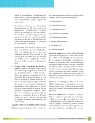 155
Fundación Universitaria del Área Andina 155
12
FUNDACIÓN UNIVERSITARIA DEL ÁREA ANDINA
siderar la capacidad de entendimiento de
la decisión por parte de la persona respon-
sable de ejecutarle, así como su grado de
compromiso.
En muchas ocasiones una determinada
decisión pasará por diferentes áreas de la
organización y probablemente el compro-
miso no sea el mismo en cada una de ellas.
Por otro lado, es probable que el entendi-
miento de la decisión no sea compartido
por igual, por lo cual se deberán tomar en
cuenta estas consideraciones al momento
de implementar la decisión.
Implementar una decisión exige en mu-
chos casos todo un proceso de planifica-
ción y de distribución de recursos que
garanticen su éxito. Una decisión podría
fracasar por no contar con los recursos
adecuados o con el compromiso y enten-
dimiento de los miembros de la organiza-
ción.
6. Evaluar los resultados de la deci-
sión: a través de un análisis de los resulta-
dos obtenidos por la puesta en práctica de
una decisión tomada, se podrán tomar me-
didas para asegurar la optimización de los
resultados. Es así como mediante la eva-
luación de estos se pueden tomar las ac-
ciones necesarias para corregir cualquier
desviación en los resultados inicialmente
planificados. Adicionalmente, se puede
descubrir la necesidad de incluir nuevos
recursos en el proceso: humanos, finan-
ciero o de otra clase. También, se puede
llegar a la conclusión de que la decisión
tomada no fue la correcta y así adoptar
las medidas necesarias para enmendar esa
equivocación.
Aspectos básicos de un análisis de inversiones
Para la correcta realización de un estudio de
las matemáticas financieras, se requieren bási-
camente analizar las siguientes etapas:
a) Análisis técnico
b) Análisis económico
c) Análisis financiero
d) Análisis de intangibles
e) Análisis del mercado
f) Análisis administrativo
g) Análisis social
h) Análisis sensorial
Análisis técnico: se refiere a la factibilidad
operacional del proyecto o alternativa, es de-
cir, se define la viabilidad técnica del proyecto.
En este análisis, se definirá las especificaciones
técnicas de los insumos necesarios para ejecu-
tar el proyecto en relación con: tipo y cantidad
de materia prima e insumos, nivel de califica-
ción del recurso humano requerido, la maqui-
naria y los equipos necesarios para el proyecto
y un programa de las inversiones iniciales y de
reposición, así como también, los calendarios
de mantenimiento.
Análisis económico: se refiere a la factibi-
lidad económica de la alternativa o proyecto
(si es rentable o no). Es importante, pues es la
que al final permite decidir la implantación del
proyecto.
Análisis financiero: se refiere a la disponi-
bilidad y origen de los fondos necesarios para
realizar el proyecto. En otras palabras, se refie-
re a la identificación de las fuentes de financia-
ción del proyecto internas y externas, permite
adicionalmente establecer criterios para el ma-
nejo de excedentes e identificar las necesida-
 