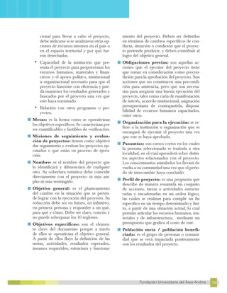 160
Fundación Universitaria del Área Andina 160
17
FUNDACIÓN UNIVERSITARIA DEL ÁREA ANDINA
cional para llevar a cabo el proyecto,
debe indicarse si se analizaron otras op-
ciones de recursos internos en el país o
en el espacio territorial y por qué fue-
ron desechadas.
•	Capacidad de la institución que pre-
senta el proyecto para proporcionar los
recursos humanos, materiales y finan-
cieros y el apoyo político, institucional
u organizacional necesario para que el
proyecto funcione con eficiencia y pue-
da mantener los resultados generados y
buscados por el proyecto una vez que
este haya terminado.
•	Relación con otros programas o pro-
yectos.
■ Metas: es la forma como se operativizan
los objetivos específicos. Se caracterizan por
ser cuantificables y factibles de verificación.
■ Misiones de seguimiento y evalua-
ción de proyectos: tienen como objetivo
dar seguimiento y evaluar los proyectos eje-
cutados o que están en proceso de ejecu-
ción.
■ Nombre: es el nombre del proyecto que
lo identificará y diferenciará de cualquier
otro. Su cobertura temática debe coincidir
directamente con el proyecto: ni más am-
plio ni más restringido.
■ Objetivo general: es el planteamiento
del cambio en la situación que se preten-
de lograr con la ejecución del proyecto. Su
redacción debe ser en futuro, en infinitivo,
en primera persona y responder a un qué,
para qué y cómo. Debe ser claro, conciso y
no puede sobrepasar los 10 reglones.
■ Objetivos específicos: son el elemen-
to clave del documento porque a través
de ellos se operativiza el objetivo general.
A partir de ellos fluye la definición de las
metas, actividades, resultados esperados,
insumos requeridos, estructura y funciona-
miento del proyecto. Deben ser definidos
en términos de cambios específicos de con-
ducta, situación o condición que el proyec-
to pretende producir, y deben contribuir al
logro del objetivo general.
■ Obligaciones previas: son aquellas ac-
ciones que el ejecutor del proyecto tiene
que tomar en consideración como precon-
dición para la aprobación del proyecto. Son
acciones que no constituyen una precondi-
ción para asistencia, pero que son necesa-
rias para asegurar una buena ejecución del
proyecto, tales como carta de manifestación
de interés, acuerdo institucional, asignación
presupuestaria de contrapartida, disponi-
bilidad de recursos humanos capacitados,
entre otros.
■ Organización para la ejecución: se re-
fiere a la institución u organización que se
encargará de ejecutar el proyecto una vez
que este se haya aprobado.
■ Pasantías: son cursos cortos en los cuales
la persona seleccionada se traslada a otra
localidad, en el cual aprenderá sobre distin-
tos aspectos relacionados con el proyecto.
Los conocimientos asimilados los llevará de
vuelta a su comunidad una vez que el perío-
do de intercambio haya concluido.
■ Perfil de proyecto: es una propuesta que
describe de manera resumida un conjunto
de acciones, tareas o actividades estructu-
radas y encadenadas en un orden lógico,
las cuales se realizan para cumplir un fin
específico en un tiempo determinado y fini-
to, a partir de una situación actual, lo cual
permite articular los recursos humanos, ma-
teriales y de infraestructura, mediante un
presupuesto que grafica el costo de este.
■ Población meta / población benefi-
ciada: es el grupo de personas o comuni-
dad que se verá impactada positivamente
con los resultados del proyecto.
 