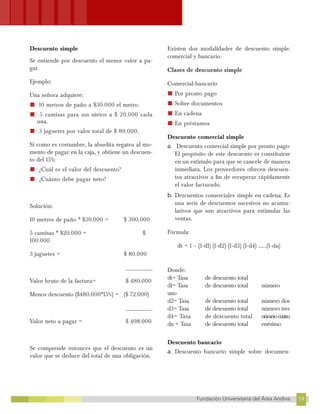 19
Fundación Universitaria del Área Andina 19
15
FUNDACIÓN UNIVERSITARIA DEL ÁREA ANDINA
Descuento simple
Se entiende por descuento el menor valor a pa-
gar.
Ejemplo:
Una señora adquiere:
■ 10 metros de paño a $30.000 el metro.
■ 5 camisas para sus nietos a $ 20.000 cada
una.
■ 3 juguetes por valor total de $ 80.000.
Si como es costumbre, la abuelita regatea al mo-
mento de pagar en la caja, y obtiene un descuen-
to del 15%:
■ ¿Cuál es el valor del descuento?
■ ¿Cuánto debe pagar neto?
Solución:
10 metros de paño * $30.000 = $ 300.000
5 camisas * $20.000 = $
100.000
3 juguetes = $ 80.000
__________
Valor bruto de la factura= $ 480.000
Menos descuento ($480.000*15%) = ($ 72.000)
__________
Valor neto a pagar = $ 408.000
Se comprende entonces que el descuento es un
valor que se deduce del total de una obligación.
Existen dos modalidades de descuento simple:
comercial y bancario.
Clases de descuento simple
Comercial-bancario
■ Por pronto pago
■ Sobre documentos
■ En cadena
■ En préstamos
Descuento comercial simple
a. Descuento comercial simple por pronto pago:
El propósito de este descuento es constituirse
en un estímulo para que se cancele de manera
inmediata. Los proveedores ofrecen descuen-
tos atractivos a fin de recuperar rápidamente
el valor facturado.
b. Descuentos comerciales simple en cadena: Es
una serie de descuentos sucesivos no acumu-
lativos que son atractivos para estimular las
ventas.
Fórmula:
dt = 1 – (1-d1) (1-d2) (1-d3) (1-d4) ……(1-dn)
Donde:
dt= Tasa de descuento total
d1= Tasa de descuento total número
uno
d2= Tasa de descuento total número dos
d3= Tasa de descuento total número tres
d4= Tasa de descuento total númerocuatro
dn = Tasa de descuento total enésimo
Descuento bancario
a. Descuento bancario simple sobre documen-
 