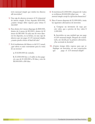 27
Fundación Universitaria del Área Andina 27
23
FUNDACIÓN UNIVERSITARIA DEL ÁREA ANDINA
terés mensual simple que rinden los dineros
allí invertidos?
5. Una caja de ahorros reconoce el 5% trimestral
de interés simple. Si hoy deposito $250.000,
¿cuánto tiempo debo esperar para retirar $
325.000?
6. Para dentro de 4 meses dispongo de $100.000,
dentro de 6 meses de $55.000 y dentro de 10
meses de $85.680. Si cada uno de estos dine-
ros los deposito, en su fechas, en una caja de
ahorros que me paga el 2.5% mensual simple,
¿cuanto puedo retirar al final del año?
7. Si el rendimiento del dinero es del 35 % anual,
¿qué oferta es más conveniente para la venta
de un terreno?
a. $ 16.000.000 de contado.
b. $ 2.000.000 hoy y el saldo en dos paga-
rés: uno de $ 5.100.000 a 90 días y otro de
$11.000.000 a 180 días.
8. Se invirtieron $ 2.000.000 y después de 3 años
se recibieron $3.600.000.¿Qué tasa tri-
mestral simple arrojó la operación financiera?
9. Hace 8 meses disponía de $ 2.000.000 y tenía
las siguientes alternativas de inversión:
a. Comprar un inventario de ropa por
este valor, que a precios de hoy valen $
3.300.000.
b. Invertirlos en una entidad que me paga
el 2.8% mensual simple. Después de consul-
tarlo, me decidí por la primera alternativa.
¿Fue acertada la decisión?
10. ¿Cuánto tiempo debo esperar para que se
duplique mi inversión, en una corporación
que paga el 2.5% mensual simple?
 