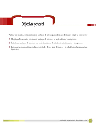 37
Fundación Universitaria del Área Andina 37
6
FUNDACIÓN UNIVERSITARIA DEL ÁREA ANDINA
Objetivo general
Aplicar las relaciones matemáticas de las tasas de interés para el cálculo de interés simple y compuesto.
1. Identificar los aspectos teóricos de las tasas de interés y su aplicación en los ejercicios.
2. Relacionar las tasas de interés y sus equivalencias en el cálculo de interés simple y compuesto.
3. Entender las características de las propiedades de las tasas de interés y la relación con la matemática
financiera.
 