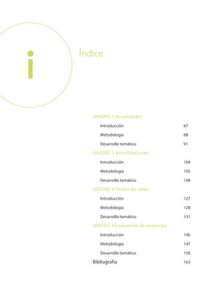 i
UNIDAD 3 Anualidades
	Introducción	 87
	Metodología	 88
	 Desarrollo temático	 91
UNIDAD 3 Amortizaciones
	Introducción	 104
	Metodología	 105
	 Desarrollo temático	 108
UNIDAD 4 Títulos de valor
	Introducción	 127
	Metodología	 128
	 Desarrollo temático	 131
UNIDAD 4 Evaluación de proyectos
	Introducción	 146
	Metodología	 147
	 Desarrollo temático	 150
Bibliografía	 163
Índice
 