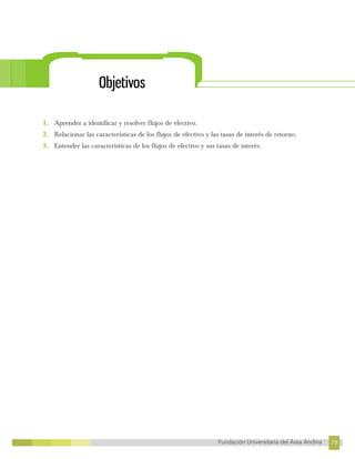 78
Fundación Universitaria del Área Andina 78
6
FUNDACIÓN UNIVERSITARIA DEL ÁREA ANDINA
Objetivos
1. Aprender a identificar y resolver flujos de efectivo.
2. Relacionar las características de los flujos de efectivo y las tasas de interés de retorno.
3. Entender las características de los flujos de efectivo y sus tasas de interés.
 