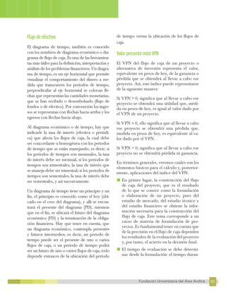 80
Fundación Universitaria del Área Andina 80
8
FUNDACIÓN UNIVERSITARIA DEL ÁREA ANDINA
Flujo de efectivo
El diagrama de tiempo, también es conocido
con los nombres de diagrama económico o dia-
grama de flujo de caja. Es una de las herramien-
tas más útiles para la definición, interpretación y
análisis de los problemas financieros. Un diagra-
ma de tiempo, es un eje horizontal que permite
visualizar el comportamiento del dinero a me-
dida que transcurren los periodos de tiempo,
perpendicular al eje horizontal se colocan fle-
chas que representan las cantidades monetarias,
que se han recibido o desembolsado (flujo de
fondos o de efectivo). Por convención los ingre-
sos se representan con flechas hacia arriba y los
egresos con flechas hacia abajo.
Al diagrama económico o de tiempo, hay que
indicarle la tasa de interés (efectiva o periódi-
ca) que afecta los flujos de caja, la cual debe
ser concordante u homogénea con los periodos
de tiempo que se están manejando, es decir; si
los periodos de tiempos son mensuales, la tasa
de interés debe ser mensual, si los periodos de
tiempos son trimestrales, la tasa de interés que
se maneja debe ser trimestral; si los periodos de
tiempos son semestrales, la tasa de interés debe
ser semestrales, y así sucesivamente.
Un diagrama de tiempo tiene un principio y un
fin, el principio es conocido como el hoy (ubi-
cado en el cero del diagrama), y allí se encon-
trará el presente del diagrama (PD), mientras
que en el fin, se ubicará el futuro del diagrama
económico (FD) y la terminación de la obliga-
ción financiera. Hay que tener en cuenta, que
un diagrama económico, contempla presentes
y futuros intermedios, es decir, un periodo de
tiempo puede ser el presente de uno o varios
flujos de caja, o un periodo de tiempo podrá
ser un futuro de uno o varios flujos de caja, todo
depende entonces de la ubicación del periodo
de tiempo versus la ubicación de los flujos de
caja.
Valor presente neto VPN
El VPN del flujo de caja de un proyecto o
alternativa de inversión representa el valor,
equivalente en pesos de hoy, de la ganancia o
pérdida que se obtendrá al llevar a cabo ese
proyecto. Así, este índice puede representarse
de la siguiente manera:
Si VPN > 0, significa que al llevar a cabo ese
proyecto se obtendrá una utilidad que, medi-
da en pesos de hoy, es igual al valor dado por
el VPN de un proyecto.
Si VPN < 0, ello significa que al llevar a cabo
ese proyecto se obtendrá una pérdida que,
medida en pesos de hoy, es equivalente al va-
lor dado por el VPN.
Si VPN = 0, significa que al llevar a cabo ese
proyecto no se obtendrá pérdida ni ganancia.
En términos generales, veremos cuáles son los
elementos básicos para el cálculo y, posterior-
mente, aplicaciones del índice del VPN:
■ En primer lugar, la construcción del flujo
de caja del proyecto, que es el resultado
de lo que se conoce como la formulación
o elaboración de un proyecto, pues del
estudio de mercado, del estudio técnico y
del estudio financiero se obtiene la infor-
mación necesaria para la construcción del
flujo de caja. Este tema corresponde a un
curso de materia de formulación de pro-
yectos. Es fundamental tener en cuenta que
de la precisión en el flujo de caja dependen
los resultados de la evaluación del proyecto
y, por tanto, el acierto en la decisión final.
■ El tiempo de evaluación se debe determi-
nar desde la formulación: el tiempo duran-
 