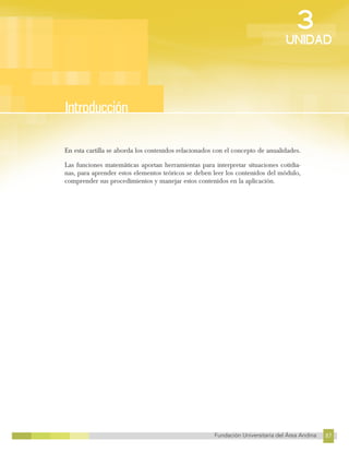 87
Fundación Universitaria del Área Andina 87
3
UNIDAD
En esta cartilla se aborda los contenidos relacionados con el concepto de anualidades.
Las funciones matemáticas aportan herramientas para interpretar situaciones cotidia-
nas, para aprender estos elementos teóricos se deben leer los contenidos del módulo,
comprender sus procedimientos y manejar estos contenidos en la aplicación.
Introducción
 