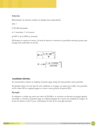 96
Fundación Universitaria del Área Andina 96
12
FUNDACIÓN UNIVERSITARIA DEL ÁREA ANDINA
Solución
Básicamente, la solución consiste en trabajar tasas equivalentes.
VP= ?
C=$1.000 mensuales
n= 1 semestres => n=6 meses
ip=20%=> ip=1,5309% p. mensual
(El tiempo se expresa en meses y la tasa de interés se convierte en periódica mensual, puesto que
el pago está enunciado en meses).
Anualidades diferidas
Su característica consiste en registrar el primer pago, luego de transcurridos varios periodos.
El ejemplo clásico de este tipo de serie uniforme es el pago con tarjeta de crédito. Los periodos
en los cuales NO se registran pagos se conoce como periodo de gracia (PG).
Ejemplo
Se adquiere a crédito un activo por valor de $10.000 y se conviene en efectuar tres pagos iguales,
mensuales y vencidos. El primer pago se realizará después de 4 meses de realizada la compra. Si
la tasa de interés es del 1% p.m., determinar el valor de la cuota fija mensual.
 