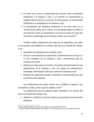 97
 El monto de la prima se determinará por acuerdo entre el deportista
profesional y la empresa o club, y se tomarán en consideración la
categoría de los eventos o funciones, la de los equipos, la del deportista
profesional y su antigüedad en la empresa o club.
 La participación del deportista profesional en la prima será de un
veinticinco por ciento, por lo menos. Si el porcentaje fijado es inferior al
cincuenta por ciento, se aumentará en un cinco por ciento por cada año
de servicios, hasta llegar al cincuenta por ciento, por lo menos”.60
También existen obligaciones para este tipo de deportistas, los cuales
se encuentran contemplados en el artículo 298 de la Ley Federal del Trabajo,
y son:
 Someterse a la disciplina de la empresa o club
 Concurrir a las prácticas de preparación y adiestramiento en el lugar y a
la hora señalados por la empresa o club y concentrarse para los
eventos o funciones
 Efectuar los viajes para los eventos o funciones de conformidad con las
disposiciones de la empresa o club. Los gastos de transportación,
hospedaje y alimentación serán por cuenta de la empresa o club
 Respetar los reglamentos locales, nacionales e internacionales que rijan
la práctica de los deportes.
Las prohibiciones para estos mismos son el faltarle el respeto a sus
compañeros, rivales, jueces, sea con palabra u obra.61
Las obligaciones para los patrones están señaladas en el artículo 300
de la Ley Federal del Trabajo y son:
 Organizar y mantener un servicio médico que practique reconocimientos
periódicos
60
Ley y artículo referido, y en http://www.cddhcu.gob.mx/LeyesBiblio/pdf/125.pdf
61
Artículo 299 de la Ley Federal del Trabajo. y en http://www.cddhcu.gob.mx/LeyesBiblio/pdf/125.pdf
 