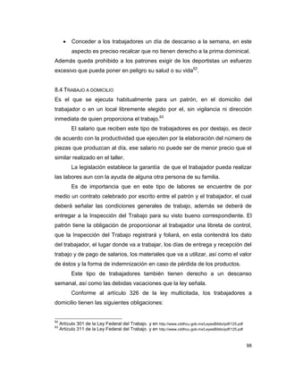 98
 Conceder a los trabajadores un día de descanso a la semana, en este
aspecto es preciso recalcar que no tienen derecho a la prima dominical.
Además queda prohibido a los patrones exigir de los deportistas un esfuerzo
excesivo que pueda poner en peligro su salud o su vida62
.
8.4 TRABAJO A DOMICILIO
Es el que se ejecuta habitualmente para un patrón, en el domicilio del
trabajador o en un local libremente elegido por el, sin vigilancia ni dirección
inmediata de quien proporciona el trabajo.63
El salario que reciben este tipo de trabajadores es por destajo, es decir
de acuerdo con la productividad que ejecuten por la elaboración del número de
piezas que produzcan al día, ese salario no puede ser de menor precio que el
similar realizado en el taller.
La legislación establece la garantía de que el trabajador pueda realizar
las labores aun con la ayuda de alguna otra persona de su familia.
Es de importancia que en este tipo de labores se encuentre de por
medio un contrato celebrado por escrito entre el patrón y el trabajador, el cual
deberá señalar las condiciones generales de trabajo, además se deberá de
entregar a la Inspección del Trabajo para su visto bueno correspondiente. El
patrón tiene la obligación de proporcionar al trabajador una libreta de control,
que la Inspección del Trabajo registrará y foliará, en esta contendrá los dato
del trabajador, el lugar donde va a trabajar, los días de entrega y recepción del
trabajo y de pago de salarios, los materiales que va a utilizar, así como el valor
de éstos y la forma de indemnización en caso de pérdida de los productos.
Este tipo de trabajadores también tienen derecho a un descanso
semanal, así como las debidas vacaciones que la ley señala.
Conforme al artículo 326 de la ley multicitada, los trabajadores a
domicilio tienen las siguientes obligaciones:
62
Artículo 301 de la Ley Federal del Trabajo. y en http://www.cddhcu.gob.mx/LeyesBiblio/pdf/125.pdf
63
Artículo 311 de la Ley Federal del Trabajo. y en http://www.cddhcu.gob.mx/LeyesBiblio/pdf/125.pdf
 