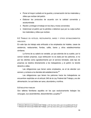 99
 Poner el mayor cuidado en la guarda y conservación de los materiales y
útiles que reciban del patrón
 Elaborar los productos de acuerdo con la calidad convenida y
acostumbrada
 Recibir y entregar el trabajo en los días y horas convenidos
 Indemnizar al patrón por la pérdida o deterioro que por su culpa sufran
los materiales y útiles que reciban.
8.5 TRABAJO EN HOTELES, RESTAURANTES, BARES Y OTROS ESTABLECIMIENTOS
ANÁLOGOS.
En este tipo de trabajo esta enfocado a los empleados de hoteles, casas de
asistencia, restaurantes, fondas, cafés, bares y otros establecimientos
similares.
La forma de su salario es variable, ya que además de su sueldo, por lo
común reciben propinas, cuya retribución no es dada por los patrones, si no
por los clientes como agradecimiento por el servicio brindado, este tipo de
propinas se destina directamente a los trabajadores y el patrón no tendrá
derecho a ellas.
Las obligaciones que tienen estos empleados, es el de atender con
esmero y cortesía a la clientela del establecimiento.64
Las obligaciones que tienen los patrones hacia los trabajadores se
encuentran explícitas en el artículo 348 de la Ley Federal del Trabajo y es dar
alimentación, la cual debe ser sana, abundante y nutritiva.
8.6 INDUSTRIA FAMILIAR
Son talleres familiares aquellos en los que exclusivamente trabajan los
cónyuges, sus ascendientes, descendientes y pupilos.65
64
Artículo 349 de la Ley Federal del Trabajo. y en http://www.cddhcu.gob.mx/LeyesBiblio/pdf/125.pdf
65
Artículo 351 de la Ley Federa del Trabajo. y en http://www.cddhcu.gob.mx/LeyesBiblio/pdf/125.pdf
 