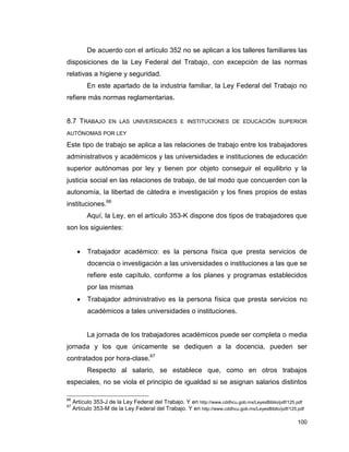 100
De acuerdo con el artículo 352 no se aplican a los talleres familiares las
disposiciones de la Ley Federal del Trabajo, con excepción de las normas
relativas a higiene y seguridad.
En este apartado de la industria familiar, la Ley Federal del Trabajo no
refiere más normas reglamentarias.
8.7 TRABAJO EN LAS UNIVERSIDADES E INSTITUCIONES DE EDUCACIÓN SUPERIOR
AUTÓNOMAS POR LEY
Este tipo de trabajo se aplica a las relaciones de trabajo entre los trabajadores
administrativos y académicos y las universidades e instituciones de educación
superior autónomas por ley y tienen por objeto conseguir el equilibrio y la
justicia social en las relaciones de trabajo, de tal modo que concuerden con la
autonomía, la libertad de cátedra e investigación y los fines propios de estas
instituciones.66
Aquí, la Ley, en el artículo 353-K dispone dos tipos de trabajadores que
son los siguientes:
 Trabajador académico: es la persona física que presta servicios de
docencia o investigación a las universidades o instituciones a las que se
refiere este capítulo, conforme a los planes y programas establecidos
por las mismas
 Trabajador administrativo es la persona física que presta servicios no
académicos a tales universidades o instituciones.
La jornada de los trabajadores académicos puede ser completa o media
jornada y los que únicamente se dediquen a la docencia, pueden ser
contratados por hora-clase.67
Respecto al salario, se establece que, como en otros trabajos
especiales, no se viola el principio de igualdad si se asignan salarios distintos
66
Artículo 353-J de la Ley Federal del Trabajo. Y en http://www.cddhcu.gob.mx/LeyesBiblio/pdf/125.pdf
67
Artículo 353-M de la Ley Federal del Trabajo. Y en http://www.cddhcu.gob.mx/LeyesBiblio/pdf/125.pdf
 