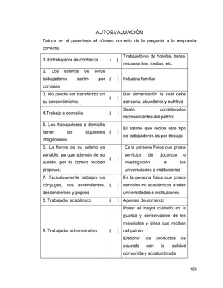 103
AUTOEVALUACIÓN
Coloca en el paréntesis el número correcto de la pregunta a la respuesta
correcta.
1. El trabajador de confianza ( )
Trabajadores de hoteles, bares,
restaurantes, fondas, etc.
2. Los salarios de estos
trabajadores serán por
comisión
( ) Industria familiar
3. No puede ser transferido sin
su consentimiento.
( )
Dar alimentación la cual debe
ser sana, abundante y nutritiva
4.Trabajo a domicilio ( )
Serán considerados
representantes del patrón
5. Los trabajadores a domicilio
tienen las siguientes
obligaciones
( )
El salario que recibe este tipo
de trabajadores es por destajo
6. La forma de su salario es
variable, ya que además de su
sueldo, por lo común reciben
propinas.
( )
Es la persona física que presta
servicios de docencia o
investigación a las
universidades o instituciones
7. Exclusivamente trabajan los
cónyuges, sus ascendientes,
descendientes y pupilos
( )
Es la persona física que presta
servicios no académicos a tales
universidades o instituciones
8. Trabajador académico ( ) Agentes de comercio
9. Trabajador administrativo ( )
Poner el mayor cuidado en la
guarda y conservación de los
materiales y útiles que reciban
del patrón
Elaborar los productos de
acuerdo con la calidad
convenida y acostumbrada
 
