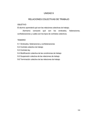 105
UNIDAD 9
RELACIONES COLECTIVAS DE TRABAJO
OBJETIVO
El alumno aprenderá qué son las relaciones colectivas de trabajo.
Asimismo conocerá qué son los sindicatos, federaciones,
confederaciones y cuáles son los tipos de contratos colectivos.
TEMARIO
9.1 Sindicatos, federaciones y confederaciones
9.2 Contrato colectivo de trabajo
9.3 Contrato ley
9.4 Modificación colectiva de las condiciones de trabajo
9.5 Suspensión colectiva de las relaciones de trabajo
9.6 Terminación colectiva de las relaciones de trabajo
 