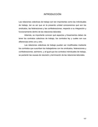 107
INTRODUCCIÓN
Las relaciones colectivas de trabajo son tan importantes como las individuales
de trabajo, tan es así que en la presente unidad conoceremos qué son los
sindicatos, las federaciones y las confederaciones, respecto a su integración y
funcionamiento dentro de las relaciones laborales
Además, es importante conocer qué aspectos y lineamientos deben de
tener los contratos colectivos de trabajo, los contratos ley y cuales son sus
diferencias entre uno y otro.
Las relaciones colectivas de trabajo pueden ser modificadas mediante
los contratos que suscriban los trabajadores con los sindicatos, federaciones y
confederaciones; asimismo, y al igual que los contratos individuales de trabajo,
se pactarán las causas de rescisión y terminación de las relaciones laborales.
 
