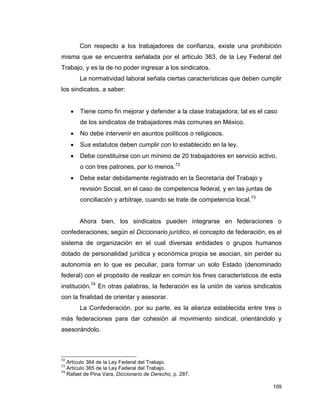 109
Con respecto a los trabajadores de confianza, existe una prohibición
misma que se encuentra señalada por el artículo 363, de la Ley Federal del
Trabajo, y es la de no poder ingresar a los sindicatos.
La normatividad laboral señala ciertas características que deben cumplir
los sindicatos, a saber:
 Tiene como fin mejorar y defender a la clase trabajadora; tal es el caso
de los sindicatos de trabajadores más comunes en México.
 No debe intervenir en asuntos políticos o religiosos.
 Sus estatutos deben cumplir con lo establecido en la ley.
 Debe constituirse con un mínimo de 20 trabajadores en servicio activo,
o con tres patrones, por lo menos.72
 Debe estar debidamente registrado en la Secretaría del Trabajo y
revisión Social, en el caso de competencia federal, y en las juntas de
conciliación y arbitraje, cuando se trate de competencia local.73
Ahora bien, los sindicatos pueden integrarse en federaciones o
confederaciones; según el Diccionario jurídico, el concepto de federación, es el
sistema de organización en el cual diversas entidades o grupos humanos
dotado de personalidad jurídica y económica propia se asocian, sin perder su
autonomía en lo que es peculiar, para formar un solo Estado (denominado
federal) con el propósito de realizar en común los fines característicos de esta
institución.74
En otras palabras, la federación es la unión de varios sindicatos
con la finalidad de orientar y asesorar.
La Confederación, por su parte, es la alianza establecida entre tres o
más federaciones para dar cohesión al movimiento sindical, orientándolo y
asesorándolo.
72
Artículo 364 de la Ley Federal del Trabajo.
73
Artículo 365 de la Ley Federal del Trabajo.
74
Rafael de Pina Vara, Diccionario de Derecho, p. 287.
 