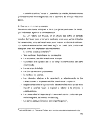 110
Conforme al artículo 384 de la Ley Federal del Trabajo, las federaciones
y confederaciones deben registrarse ante la Secretaría del Trabajo y Previsión
Social.
9.2 CONTRATO COLECTIVO DE TRABAJO
El contrato colectivo de trabajo es el pacto que fija las condiciones de trabajo,
y su finalidad es dignificar la actividad laboral.
La Ley Federal del Trabajo, en el artículo 386 define al contrato
colectivo de trabajo como el convenio celebrado entre uno o varios sindicatos
de trabajadores y uno o varios patrones, o uno o varios sindicatos de patrones,
con objeto de establecer las condiciones según las cuales debe prestarse el
trabajo en una o más empresas o establecimientos.
El contrato colectivo contendrá:75
 “Los nombres y domicilios de los contratantes.
 Las empresas y establecimientos que abarque.
 Su duración o la expresión de ser por tiempo indeterminado o para obra
determinada.
 Las jornadas de trabajo.
 Los días de descanso y vacaciones.
 El monto de los salarios.
 Las cláusulas relativas a la capacitación o adiestramiento de los
trabajadores en la empresa o establecimientos que comprenda.
 Disposiciones sobre la capacitación o adiestramiento inicial que se deba
impartir a quienes vayan a ingresar a laborar a la empresa o
establecimiento.
 Las bases sobre la integración y funcionamiento de las comisiones que
deban integrarse de acuerdo con esta Ley.
 Las demás estipulaciones que convengan las partes”.
75
Artículo 391 de la Ley Federal del Trabajo. Y en http://www.cddhcu.gob.mx/LeyesBiblio/pdf/125.pdf
 