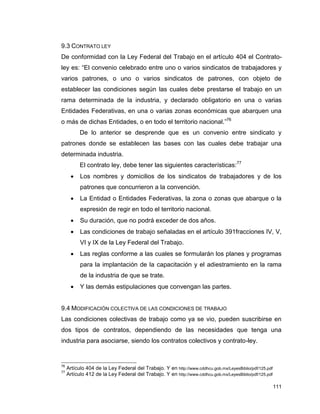 111
9.3 CONTRATO LEY
De conformidad con la Ley Federal del Trabajo en el artículo 404 el Contrato-
ley es: “El convenio celebrado entre uno o varios sindicatos de trabajadores y
varios patrones, o uno o varios sindicatos de patrones, con objeto de
establecer las condiciones según las cuales debe prestarse el trabajo en un
rama determinada de la industria, y declarado obligatorio en una o varias
Entidades Federativas, en una o varias zonas económicas que abarquen una
o más de dichas Entidades, o en todo el territorio nacional.”76
De lo anterior se desprende que es un convenio entre sindicato y
patrones donde se establecen las bases con las cuales debe trabajar una
determinada industria.
El contrato ley, debe tener las siguientes características:77
 Los nombres y domicilios de los sindicatos de trabajadores y de los
patrones que concurrieron a la convención.
 La Entidad o Entidades Federativas, la zona o zonas que abarque o la
expresión de regir en todo el territorio nacional.
 Su duración, que no podrá exceder de dos años.
 Las condiciones de trabajo señaladas en el artículo 391fracciones IV, V,
VI y IX de la Ley Federal del Trabajo.
 Las reglas conforme a las cuales se formularán los planes y programas
para la implantación de la capacitación y el adiestramiento en la rama
de la industria de que se trate.
 Y las demás estipulaciones que convengan las partes.
9.4 MODIFICACIÓN COLECTIVA DE LAS CONDICIONES DE TRABAJO
Las condiciones colectivas de trabajo como ya se vio, pueden suscribirse en
dos tipos de contratos, dependiendo de las necesidades que tenga una
industria para asociarse, siendo los contratos colectivos y contrato-ley.
76
Artículo 404 de la Ley Federal del Trabajo. Y en http://www.cddhcu.gob.mx/LeyesBiblio/pdf/125.pdf
77
Artículo 412 de la Ley Federal del Trabajo. Y en http://www.cddhcu.gob.mx/LeyesBiblio/pdf/125.pdf
 