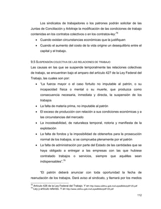 112
Los sindicatos de trabajadores o los patrones podrán solicitar de las
Juntas de Conciliación y Arbitraje la modificación de las condiciones de trabajo
contenidas en los contratos colectivos o en los contratos-ley:78
 Cuando existan circunstancias económicas que la justifiquen
 Cuando el aumento del costo de la vida origine un desequilibrio entre el
capital y el trabajo.
9.5 SUSPENSIÓN COLECTIVA DE LAS RELACIONES DE TRABAJO
Las causas en las que se suspende temporalmente las relaciones colectivas
de trabajo, se encuentran bajo el amparo del artículo 427 de la Ley Federal del
Trabajo, las cuales son por:
 “La fuerza mayor o el caso fortuito no imputable al patrón, o su
incapacidad física o mental o su muerte, que produzca como
consecuencia necesaria, inmediata y directa, la suspensión de los
trabajos
 La falta de materia prima, no imputable al patrón
 El exceso de producción con relación a sus condiciones económicas y a
las circunstancias del mercado
 La incosteabilidad, de naturaleza temporal, notoria y manifiesta de la
explotación
 La falta de fondos y la imposibilidad de obtenerlos para la prosecución
normal de los trabajos, si se comprueba plenamente por el patrón
 La falta de administración por parte del Estado de las cantidades que se
haya obligado a entregar a las empresas con las que hubiese
contratado trabajos o servicios, siempre que aquéllas sean
indispensables”.79
“El patrón deberá anunciar con toda oportunidad la fecha de
reanudación de los trabajos. Dará aviso al sindicato, y llamará por los medios
78
Artículo 426 de la Ley Federal del Trabajo. Y en http://www.cddhcu.gob.mx/LeyesBiblio/pdf/125.pdf
79
Ley y artículo referido. Y en http://www.cddhcu.gob.mx/LeyesBiblio/pdf/125.pdf
 