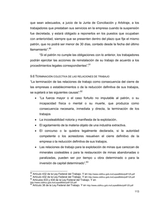 113
que sean adecuados, a juicio de la Junta de Conciliación y Arbitraje, a los
trabajadores que prestaban sus servicios en la empresa cuando la suspensión
fue decretada, y estará obligado a reponerlos en los puestos que ocupaban
con anterioridad, siempre que se presenten dentro del plazo que fije el mismo
patrón, que no podrá ser menor de 30 días, contado desde la fecha del último
llamamiento”.80
“Si el patrón no cumple las obligaciones con lo anterior, los trabajadores
podrán ejercitar las acciones de reinstalación de su trabajo de acuerdo a los
procedimientos legales correspondientes”.81
9.6 TERMINACIÓN COLECTIVA DE LAS RELACIONES DE TRABAJO
“La terminación de las relaciones de trabajo como consecuencia del cierre de
las empresas o establecimientos o de la reducción definitiva de sus trabajos,
se sujetará a las siguientes causas”:82
 “La fuerza mayor o el caso fortuito no imputable al patrón, o su
incapacidad física o mental o su muerte, que produzca como
consecuencia necesaria, inmediata y directa, la terminación de los
trabajos
 La incosteabilidad notoria y manifiesta de la explotación.
 El agotamiento de la materia objeto de una industria extractiva.
 El concurso o la quiebra legalmente declarada, si la autoridad
competente o los acreedores resuelven el cierre definitivo de la
empresa o la reducción definitiva de sus trabajos.
 Las relaciones de trabajo para la explotación de minas que carezcan de
minerales costeables o para la restauración de minas abandonadas o
paralizadas, pueden ser por tiempo u obra determinado o para la
inversión de capital determinado”.83
80
Artículo 432 de la Ley Federal del Trabajo. Y en http://www.cddhcu.gob.mx/LeyesBiblio/pdf/125.pdf
81
Artículo 432 de la Ley Federal del Trabajo. Y en http://www.cddhcu.gob.mx/LeyesBiblio/pdf/125.pdf
82
Artículos 433 y 434 de la Ley Federal del Trabajo. Y en
http://www.cddhcu.gob.mx/LeyesBiblio/pdf/125.pdf
83
Artículo 38 de la Ley Federal del Trabajo. Y en http://www.cddhcu.gob.mx/LeyesBiblio/pdf/125.pdf
 