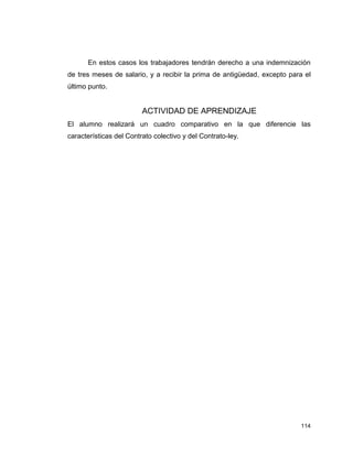 114
En estos casos los trabajadores tendrán derecho a una indemnización
de tres meses de salario, y a recibir la prima de antigüedad, excepto para el
último punto.
ACTIVIDAD DE APRENDIZAJE
El alumno realizará un cuadro comparativo en la que diferencie las
características del Contrato colectivo y del Contrato-ley.
 
