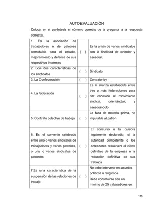 115
AUTOEVALUACIÓN
Coloca en el paréntesis el número correcto de la pregunta a la respuesta
correcta.
1. Es la asociación de
trabajadores o de patrones
constituida para el estudio,
mejoramiento y defensa de sus
respectivos intereses
( )
Es la unión de varios sindicatos
con la finalidad de orientar y
asesorar.
2. Son dos características de
los sindicatos
( ) Sindicato
3. La Confederación ( ) Contrato-ley
4. La federación
( )
Es la alianza establecida entre
tres o más federaciones para
dar cohesión al movimiento
sindical, orientándolo y
asesorándolo.
5. Contrato colectivo de trabajo ( )
La falta de materia prima, no
imputable al patrón
6. Es el convenio celebrado
entre uno o varios sindicatos de
trabajadores y varios patrones,
o uno o varios sindicatos de
patrones
( )
El concurso o la quiebra
legalmente declarado, si la
autoridad competente o los
acreedores resuelven el cierre
definitivo de la empresa o la
reducción definitiva de sus
trabajos
7.Es una característica de la
suspensión de las relaciones de
trabajo
( )
No debe intervenir en asuntos
políticos o religiosos.
Debe constituirse con un
mínimo de 20 trabajadores en
 