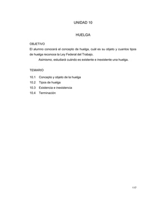 117
UNIDAD 10
HUELGA
OBJETIVO
El alumno conocerá el concepto de huelga, cuál es su objeto y cuantos tipos
de huelga reconoce la Ley Federal del Trabajo.
Asimismo, estudiará cuándo es existente e inexistente una huelga.
TEMARIO
10.1 Concepto y objeto de la huelga
10.2 Tipos de huelga
10.3 Existencia e inexistencia
10.4 Terminación
 